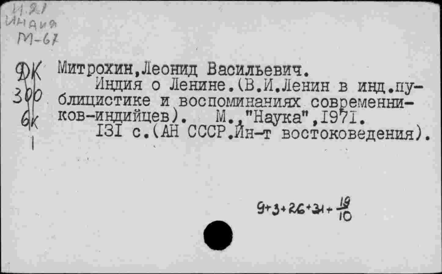 ﻿,4
А и
ГИ-6/
У Митрохин,Леонид Васильевич.
1 Индия о Ленине.(В.И.Ленин в инд.пу-Р блицистике и воспоминаниях современни-ков-индийцев). М "Наука",1971.
131 с. (АН СССР.Ин-т востоковедения).
9*3*	41